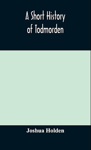 A short history of Todmorden; with some account of the geology and natural history of the neighbourhood