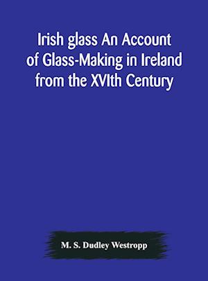 Irish glass An Account of Glass-Making in Ireland from the XVIth Century to the Present Day of The National Museum of Ireland. Illustrated With Reproductions of 188 Typical Pieces of Irish Glass and 220 Patterns And Designs