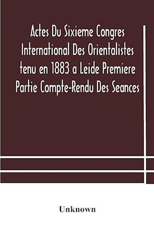 Actes Du Sixieme Congres International Des Orientalistes tenu en 1883 a Leide Premiere Partie Compte-Rendu Des Seances