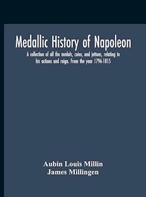 Medallic History Of Napoleon. A Collection Of All The Medals, Coins, And Jettons, Relating To His Actions And Reign. From The Year 1796-1815