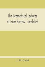 The Geometrical Lectures Of Isaac Barrow, Translated, With Notes And Proofs, And A Discussion On The Advance Made Therein On The Work Of His Predecessors In The Infinitesimal Calculus