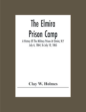 The Elmira Prison Camp; A History Of The Military Prison At Elmira, N.Y July 6, 1864, To July 10, 1865