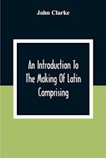 An Introduction To The Making Of Latin Comprising, After An Easy Compendious Method, The Substance Of The Latin Syntax