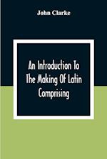 An Introduction To The Making Of Latin Comprising, After An Easy Compendious Method, The Substance Of The Latin Syntax 