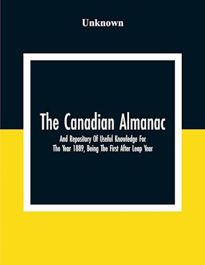 The Canadian Almanac And Repository Of Useful Knowledge For The Year 1889, Being The First After Leap Year; Containing Full And Authentic Commercial, Statistical, Astronomical, Departmental, Fcclesiastical, Educational, Financial, And General Information