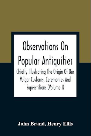 Observations On Popular Antiquities, Chiefly Illustrating The Origin Of Our Vulgar Customs, Ceremonies And Superstitions (Volume I)