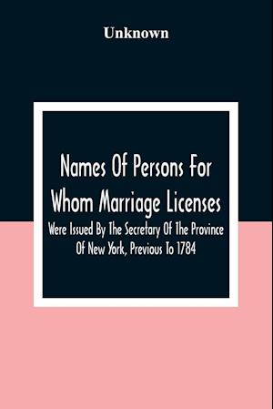 Names Of Persons For Whom Marriage Licenses Were Issued By The Secretary Of The Province Of New York, Previous To 1784