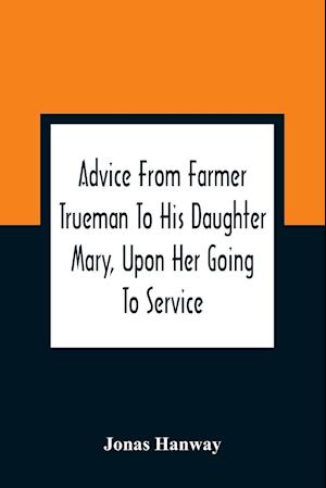 Advice From Farmer Trueman To His Daughter Mary, Upon Her Going To Service; In A Series Of Discourses, Designed To Promote The Welfare And True Interest Of Servants, With Reflections Of No Less Importance To Masters And Mistresses