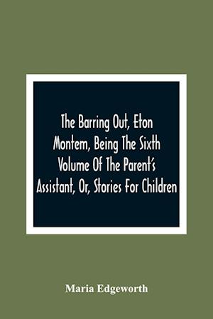 The Barring Out, Eton Montem, Being The Sixth Volume Of The Parent'S Assistant, Or, Stories For Children