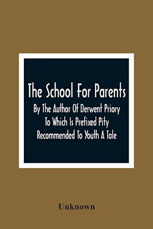 The School For Parents; By The Author Of Derwent Priory To Which Is Prefixed Pity Recommended To Youth A Tale