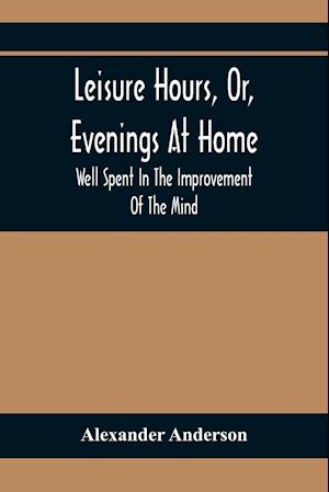 Leisure Hours, Or, Evenings At Home; Well Spent In The Improvement Of The Mind
