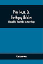 Play Hours, Or, The Happy Children; Intended For Those Under Ten Years Of Age