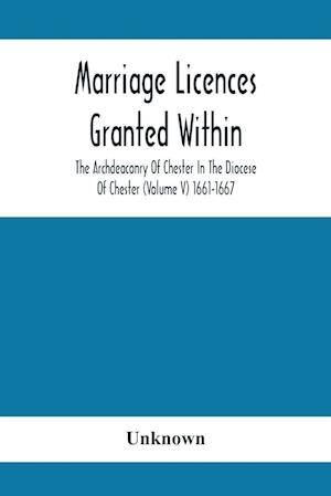 Marriage Licences Granted Within The Archdeaconry Of Chester In The Diocese Of Chester (Volume V) 1661-1667