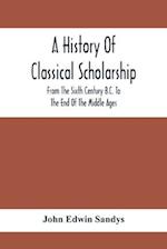 A History Of Classical Scholarship; From The Sixth Century B.C. To The End Of The Middle Ages