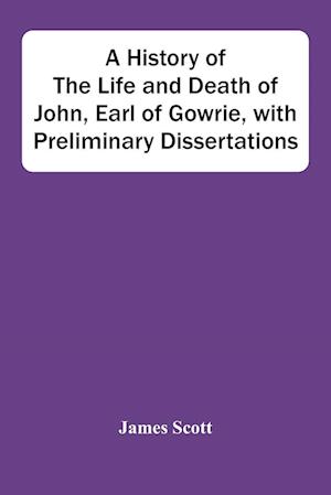 A History Of The Life And Death Of John, Earl Of Gowrie, With Preliminary Dissertations