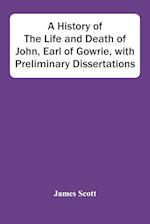 A History Of The Life And Death Of John, Earl Of Gowrie, With Preliminary Dissertations 