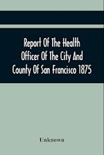 Report Of The Health Officer Of The City And County Of San Francisco. For The Fiscal Year Ending June 30Th 1875 