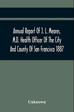 Annual Report Of J. L. Meares, M.D. Health Officer Of The City And County Of San Francisco. For The Fiscal Year Ending June 30Th 1887