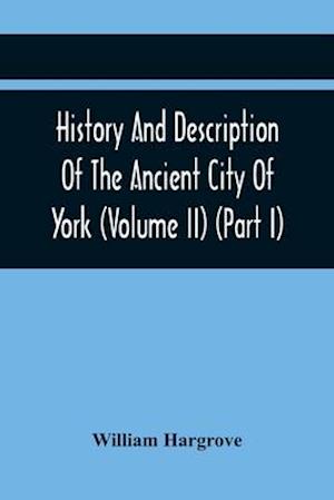 History And Description Of The Ancient City Of York; Comprising All The Most Interesting Information, Already Published In Drake'S Eboracum (Volume Ii) (Part I)