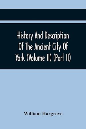 History And Description Of The Ancient City Of York; Comprising All The Most Interesting Information, Already Published In Drake'S Eboracum (Volume Ii) (Part Ii)