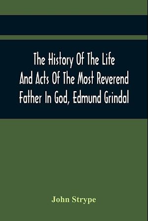 The History Of The Life And Acts Of The Most Reverend Father In God, Edmund Grindal, The First Bishop Of London, And The Second Archbishop Of York And Canterbury Successively, In The Reign Of Queen Elizabeth