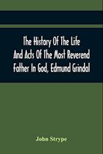 The History Of The Life And Acts Of The Most Reverend Father In God, Edmund Grindal, The First Bishop Of London, And The Second Archbishop Of York And Canterbury Successively, In The Reign Of Queen Elizabeth