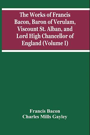 The Works Of Francis Bacon, Baron Of Verulam, Viscount St. Alban, And Lord High Chancellor Of England (Volume I)