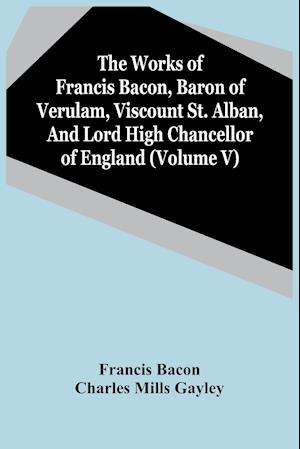 The Works Of Francis Bacon, Baron Of Verulam, Viscount St. Alban, And Lord High Chancellor Of England (Volume V)