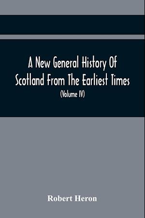 A New General History Of Scotland From The Earliest Times, To The Aera Of The Abolition Of The Hereditary Jurisdictions Of Subjects In Scotland In The Year 1748 (Volume Iv)