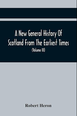 A New General History Of Scotland From The Earliest Times, To The Aera Of The Abolition Of The Hereditary Jurisdictions Of Subjects In Scotland In The Year 1748 (Volume Iii)