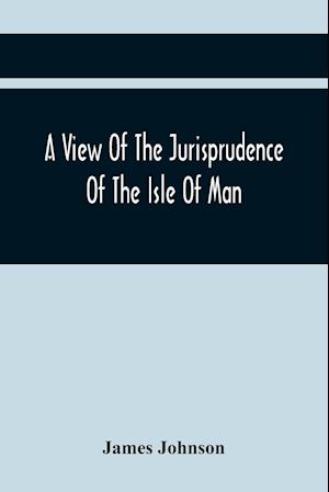A View Of The Jurisprudence Of The Isle Of Man, With The History Of Its Ancient Constitution, Legislative Government, And Extraordinary Privileges, Together With The Practice Of The Courts, &C