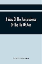 A View Of The Jurisprudence Of The Isle Of Man, With The History Of Its Ancient Constitution, Legislative Government, And Extraordinary Privileges, Together With The Practice Of The Courts, &C
