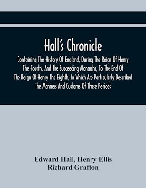 Hall'S Chronicle; Containing The History Of England, During The Reign Of Henry The Fourth, And The Succeeding Monarchs, To The End Of The Reign Of Henry The Eighth, In Which Are Particularly Described The Manners And Customs Of Those Periods