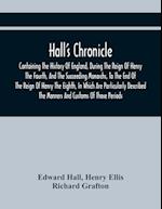 Hall'S Chronicle; Containing The History Of England, During The Reign Of Henry The Fourth, And The Succeeding Monarchs, To The End Of The Reign Of Henry The Eighth, In Which Are Particularly Described The Manners And Customs Of Those Periods