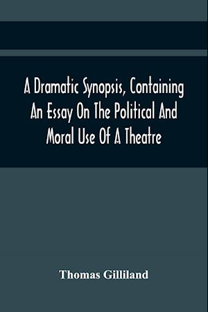 A Dramatic Synopsis, Containing An Essay On The Political And Moral Use Of A Theatre; Involving Remarks On The Dramatic Writers Of The Present Day, And Strictures On The Performers Of The Two Theatres