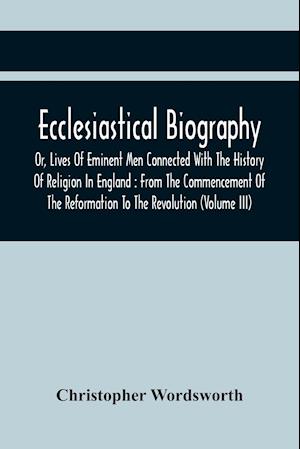 Ecclesiastical Biography, Or, Lives Of Eminent Men Connected With The History Of Religion In England