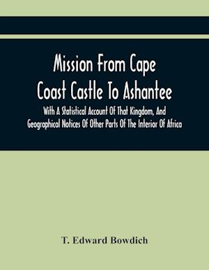 Mission From Cape Coast Castle To Ashantee, With A Statistical Account Of That Kingdom, And Geographical Notices Of Other Parts Of The Interior Of Afr