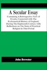 A Secular Essay; Containing A Retrospective View Of Events, Connected With The Ecclesiastical History Of England, During The Eighteenth Century With Reflections On The State Of Practical Religion In That Period