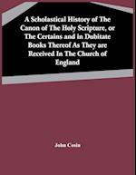 A Scholastical History Of The Canon Of The Holy Scripture, Or The Certains And In Dubitate Books Thereof As They Are Received In The Church Of England