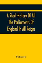 A Short History Of All The Parliaments Of England In All Reigns 