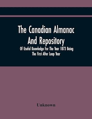 The Canadian Almanac And Repository Of Useful Knowledge For The Year 1873 Being The First After Leap Year