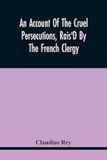 An Account Of The Cruel Persecutions, Rais'D By The French Clergy, Since Their Taking Sanctuary Here, Against Several Worthy Ministers, Gentlemen, Gen