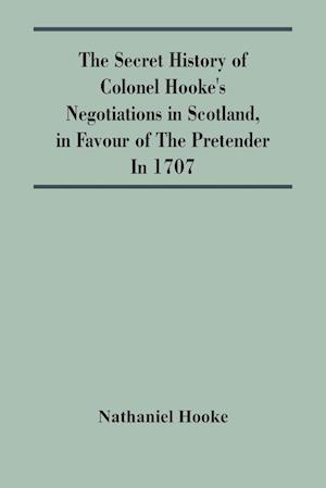 The Secret History Of Colonel Hooke'S Negotiations In Scotland, In Favour Of The Pretender ; In 1707