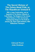 The Secret History Of The Calves-Head Club, Or, The Republican Unmask'D : With A Large Continuation, And An Appendix To The History : Wherein Is Fully
