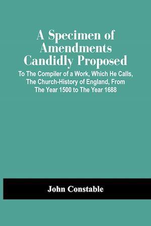 A Specimen Of Amendments Candidly Proposed : To The Compiler Of A Work, Which He Calls, The Church-History Of England, From The Year 1500 To The Year