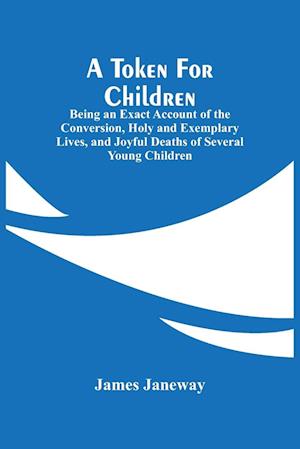 A Token For Children : Being An Exact Account Of The Conversion, Holy And Exemplary Lives, And Joyful Deaths Of Several Young Children