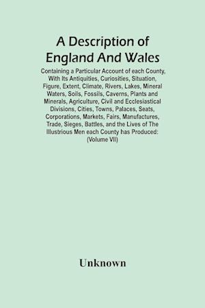 A Description Of England And Wales, Containing A Particular Account Of Each County, With Its Antiquities, Curiosities, Situation, Figure, Extent, Climate, Rivers, Lakes, Mineral Waters, Soils, Fossils, Caverns, Plants And Minerals, Agriculture, Civil And