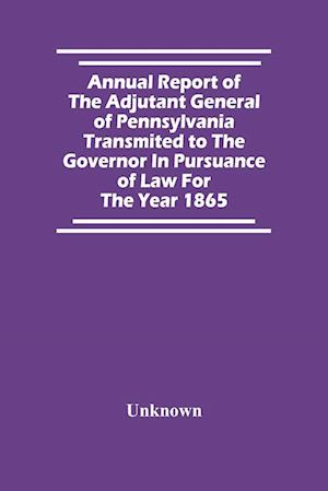 Annual Report Of The Adjutant General Of Pennsylvania Transmited To The Governor In Pursuance Of Law For The Year 1865