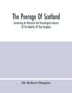 The Peerage Of Scotland; Containing An Historical And Genealogical Account Of The Nobility Of That Kingdom, From Their Origin To The Present Generation