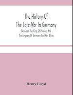 The History Of The Late War In Germany; Between The King Of Prussia, And The Empress Of Germany And Her Allies 